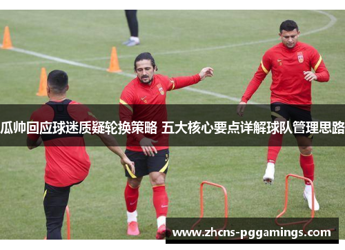 瓜帅回应球迷质疑轮换策略 五大核心要点详解球队管理思路